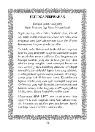 49
ERTI DOA PERPISAHAN
Dengan nama Allah yang
Maha Pemurah lagi Maha Mengasihani.
Segala puji bagi Allah, Tuhan Pentadbir alam, selawat
dan salam ke atas semulia-mulia Nabi dan Rasul iaitu
penghulu kami Nabi Muhammad s.a.w. dan di atas
keluarganya dan para sahabat sekalian.
Ya Allah, wahai Tuhan kami, jadikanlah perkumpulan
kami ini yang dirahmati, dan perpisahan kami selepas
ini perpisahan yang terpelihara. Dan jangan apalah
kiranya sekalian yang ada di kalangan kami dan
sekalian yang mengikut kami mendapat kecelakaan
atau terbuang atau terhalang daripada mendapat
rahmatMu. Kurniakanlah kepada kami yang tidak baik
di kalangan kami agar mendapat pimpinan oleh orang-
orang yang baik di kalangan kami. Kurniakanlah
kepada mereka yang cuai agar mendapat pimpinan
dari mereka yang rajin berusaha. Kurniakanlah kami
kebaikan dengan berkat keagungan zatMu yang Maha
Mulia, wahai Tuhan Pentadbir sekalian alam.
Moga-moga Allah S.W.T. mencucuri rahmat dan
sejahtera ke atas penghulu kami Nabi Muhammad,
ahli keluarga dan sekalian para sahabatnya. Segala
puji bagi Allah, Pentadbir sekalian alam.
 