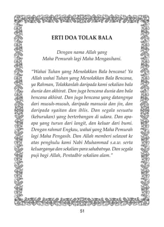 51
ERTI DOA TOLAK BALA
Dengan nama Allah yang
Maha Pemurah lagi Maha Mengasihani.
“Wahai Tuhan yang Menolakkan Bala bencana! Ya
Allah wahai Tuhan yang Menolakkan Bala Bencana,
ya Rahman, Tolakkanlah daripada kami sekalian bala
dunia dan akhirat. Dan juga bencana dunia dan bala
bencana akhirat. Dan juga bencana yang datangnya
dari musuh-musuh, daripada manusia dan jin, dan
daripada syaitan dan iblis. Dan segala sesuatu
(keburukan) yang berterbangan di udara. Dan apa-
apa yang turun dari langit, dan keluar dari bumi.
Dengan rahmat Engkau, wahai yang Maha Pemurah
lagi Maha Pengasih. Dan Allah memberi selawat ke
atas penghulu kami Nabi Muhammad s.a.w. serta
keluarganya dan sekalian para sahabatnya. Dan segala
puji bagi Allah, Pentadbir sekalian alam.”
 