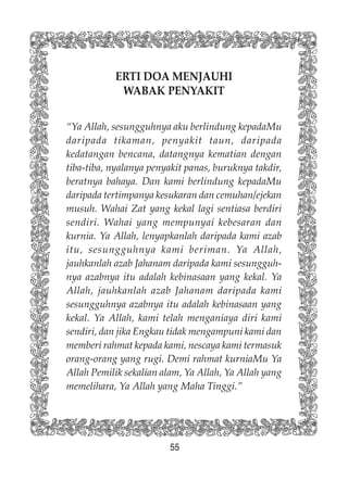 55
ERTI DOA MENJAUHI
WABAK PENYAKIT
“Ya Allah, sesungguhnya aku berlindung kepadaMu
daripada tikaman, penyakit taun, daripada
kedatangan bencana, datangnya kematian dengan
tiba-tiba, nyalanya penyakit panas, buruknya takdir,
beratnya bahaya. Dan kami berlindung kepadaMu
daripada tertimpanya kesukaran dan cemuhan/ejekan
musuh. Wahai Zat yang kekal lagi sentiasa berdiri
sendiri. Wahai yang mempunyai kebesaran dan
kurnia. Ya Allah, lenyapkanlah daripada kami azab
itu, sesungguhnya kami beriman. Ya Allah,
jauhkanlah azab Jahanam daripada kami sesungguh-
nya azabnya itu adalah kebinasaan yang kekal. Ya
Allah, jauhkanlah azab Jahanam daripada kami
sesungguhnya azabnya itu adalah kebinasaan yang
kekal. Ya Allah, kami telah menganiaya diri kami
sendiri, dan jika Engkau tidak mengampuni kami dan
memberi rahmat kepada kami, nescaya kami termasuk
orang-orang yang rugi. Demi rahmat kurniaMu Ya
Allah Pemilik sekalian alam, Ya Allah, Ya Allah yang
memelihara, Ya Allah yang Maha Tinggi.”
 