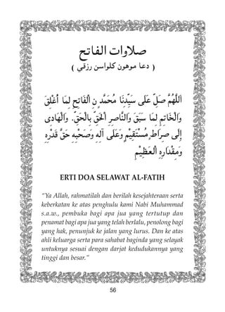 56
( )
ERTI DOA SELAWAT AL-FATIH
“Ya Allah, rahmatilah dan berilah kesejahteraan serta
keberkatan ke atas penghulu kami Nabi Muhammad
s.a.w., pembuka bagi apa jua yang tertutup dan
penamat bagi apa jua yang telah berlalu, penolong bagi
yang hak, penunjuk ke jalan yang lurus. Dan ke atas
ahli keluarga serta para sahabat baginda yang selayak
untuknya sesuai dengan darjat kedudukannya yang
tinggi dan besar.”
 