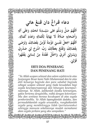 57
ERTI DOA PENERANG
DAN PENENANG HATI
“Ya Allah ucapan selawat dan salam sejahtera ke atas
Junjungan Besar kami Nabi Muhammad dan ke atas
ahli keluarga baginda dan para sahabat baginda
sebagai ucapan selawat yang tiada kesudahan bagi
segala kesempurnaannya dan hitungan kesempur-
naannya. Ya Allah, jadikanlah jiwaku ketenangan,
yakin bertemu denganMu, redha dengan ketentuan-
Mu dan sentiasa merasa kecukupan di atas segala
pemberianMu. Ya Allah lapangkanlah dadaku, dan
permudahkanlah segala urusanKu, rungkaikanlah
segala yang membelenggu lidah (pertuturanku)
sehingga manusia sekaliannya mudah memahami
akan segala perkara yang aku sampaikan.”
 