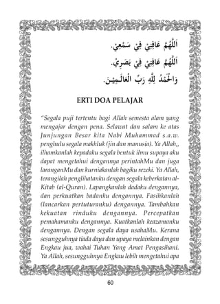 60
ERTI DOA PELAJAR
“Segala puji tertentu bagi Allah semesta alam yang
mengajar dengan pena. Selawat dan salam ke atas
Junjungan Besar kita Nabi Muhammad s.a.w.
penghulu segala makhluk (jin dan manusia). Ya Allah,,
ilhamkanlah kepadaku segala bentuk ilmu supaya aku
dapat mengetahui dengannya perintahMu dan juga
laranganMu dan kurniakanlah bagiku rezeki. Ya Allah,
terangilah penglihatanku dengan segala keberkatan al-
Kitab (al-Quran). Lapangkanlah dadaku dengannya,
dan perkuatkan badanku dengannya. Fasihkanlah
(lancarkan pertuturanku) dengannya. Tambahkan
kekuatan rinduku dengannya. Percepatkan
pemahamanku dengannya. Kuatkanlah keazamanku
dengannya. Dengan segala daya usahaMu. Kerana
sesungguhnya tiada daya dan upaya melainkan dengan
Engkau jua, wahai Tuhan Yang Amat Pengasihani.
Ya Allah, sesungguhnya Engkau lebih mengetahui apa
 