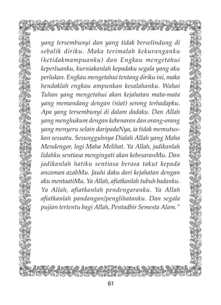 61
yang tersembunyi dan yang tidak berselindung di
sebalik diriku. Maka terimalah kekuranganku
(ketidakmampuanku) dan Engkau mengetahui
keperluanku, kurniakanlah kepadaku segala yang aku
perlukan. Engkau mengetahui tentang diriku ini, maka
hendaklah engkau ampunkan kesalahanku. Wahai
Tuhan yang mengetahui akan kejahatan mata-mata
yang memandang dengan (niat) serong terhadapku.
Apa yang tersembunyi di dalam dadaku. Dan Allah
yang menghukum dengan kebenaran dan orang-orang
yang menyeru selain daripadaNya, ia tidak memutus-
kan sesuatu. Sesungguhnya Dialah Allah yang Maha
Mendengar, lagi Maha Melihat. Ya Allah, jadikanlah
lidahku sentiasa mengingati akan kebesaranMu. Dan
jadikanlah hatiku sentiasa berasa takut kepada
ancaman azabMu. Jauhi daku dari kejahatan dengan
aku mentaatiMu. Ya Allah, afiatkanlah tubuh badanku.
Ya Allah, afiatkanlah pendengaranku. Ya Allah
afiatkanlah pandangan/penglihatanku. Dan segala
pujian tertentu bagi Allah, Pentadbir Semesta Alam.”
 