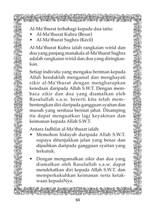 64
Al-Ma’thurat terbahagi kepada dua iaitu:
• Al-Ma’thurat Kubra (Besar)
• Al-Ma’thurat Sughra (Kecil)
Al-Ma’thurat Kubra ialah rangkaian wirid dan
doa yang panjang manakala al-Ma’thurat Sughra
adalah rangkaian wirid dan doa yang diringkas-
kan.
Setiap individu yang mengaku beriman kepada
Allah hendaklah mengamal dan menghayati
zikir al-Ma’thurat dengan mengharapkan
keredaan daripada Allah S.W.T. Dengan mem-
baca zikir dan doa yang diamalkan oleh
Rasulullah s.a.w. bererti kita telah mem–
bentengkan diri daripada gangguan syaitan dan
musuh yang sentiasa berniat jahat. Disamping
itu dapat menguatkan lagi keyakinan dan
keimanan kepada Allah S.W.T.
Antara fadhilat al-Ma’thurat ialah:
• Memohon hidayah daripada Allah S.W.T.
supaya ditunjukkan jalan yang benar dan
dijauhkan daripada gangguan syaitan yang
terkutuk.
• Dengan mengamalkan zikir dan doa yang
diamalkan oleh Rasulullah s.a.w. dapat
mendekatkan diri kepada Allah S.W.T. dan
memperkukuhkan keimanan serta ketak-
waan kepadaNya.
 