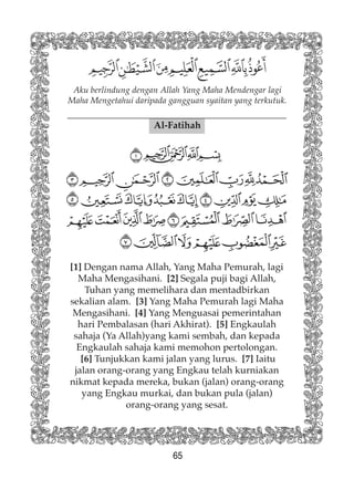 65
Aku berlindung dengan Allah Yang Maha Mendengar lagi
Maha Mengetahui daripada gangguan syaitan yang terkutuk.
Al-Fatihah
[1] Dengan nama Allah, Yang Maha Pemurah, lagi
Maha Mengasihani. [2] Segala puji bagi Allah,
Tuhan yang memelihara dan mentadbirkan
sekalian alam. [3] Yang Maha Pemurah lagi Maha
Mengasihani. [4] Yang Menguasai pemerintahan
hari Pembalasan (hari Akhirat). [5] Engkaulah
sahaja (Ya Allah)yang kami sembah, dan kepada
Engkaulah sahaja kami memohon pertolongan.
[6] Tunjukkan kami jalan yang lurus. [7] Iaitu
jalan orang-orang yang Engkau telah kurniakan
nikmat kepada mereka, bukan (jalan) orang-orang
yang Engkau murkai, dan bukan pula (jalan)
orang-orang yang sesat.
 