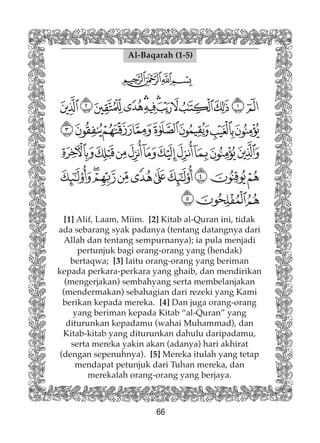 66
Al-Baqarah (1-5)
[1] Alif, Laam, Miim. [2] Kitab al-Quran ini, tidak
ada sebarang syak padanya (tentang datangnya dari
Allah dan tentang sempurnanya); ia pula menjadi
pertunjuk bagi orang-orang yang (hendak)
bertaqwa; [3] Iaitu orang-orang yang beriman
kepada perkara-perkara yang ghaib, dan mendirikan
(mengerjakan) sembahyang serta membelanjakan
(mendermakan) sebahagian dari rezeki yang Kami
berikan kepada mereka. [4] Dan juga orang-orang
yang beriman kepada Kitab “al-Quran” yang
diturunkan kepadamu (wahai Muhammad), dan
Kitab-kitab yang diturunkan dahulu daripadamu,
serta mereka yakin akan (adanya) hari akhirat
(dengan sepenuhnya). [5] Mereka itulah yang tetap
mendapat petunjuk dari Tuhan mereka, dan
merekalah orang-orang yang berjaya.
 