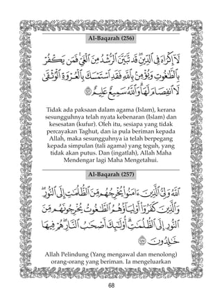 68
Al-Baqarah (256)
Tidak ada paksaan dalam agama (Islam), kerana
sesungguhnya telah nyata kebenaran (Islam) dan
kesesatan (kufur). Oleh itu, sesiapa yang tidak
percayakan Taghut, dan ia pula beriman kepada
Allah, maka sesungguhnya ia telah berpegang
kepada simpulan (tali agama) yang teguh, yang
tidak akan putus. Dan (ingatlah), Allah Maha
Mendengar lagi Maha Mengetahui.
Al-Baqarah (257)
Allah Pelindung (Yang mengawal dan menolong)
orang-orang yang beriman. Ia mengeluarkan
 