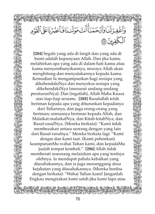 70
[284] Segala yang ada di langit dan yang ada di
bumi adalah kepunyaan Allah. Dan jika kamu
melahirkan apa yang ada di dalam hati kamu atau
kamu menyembunyikannya, nescaya Allah akan
menghitung dan menyatakannya kepada kamu.
Kemudian Ia mengampunkan bagi sesiapa yang
dikehendakiNya dan menyeksa sesiapa yang
dikehendakiNya (menurut undang-undang
peraturanNya). Dan (ingatlah), Allah Maha Kuasa
atas tiap-tiap sesuatu. [285] Rasulullah telah
beriman kepada apa yang diturunkan kepadanya
dari Tuhannya, dan juga orang-orang yang
beriman; semuanya beriman kepada Allah, dan
Malaikat-malaikatNya, dan Kitab-kitabNya, dan
Rasul-rasulNya. (Mereka berkata): “Kami tidak
membezakan antara seorang dengan yang lain
dari Rasul-rasulnya.” Mereka berkata lagi: “Kami
dengar dan kami taat. (Kami pohonkan)
keampunanMu wahai Tuhan kami, dan kepadaMu
jualah tempat kembali.” [286] Allah tidak
memberati seseorang melainkan apa yang terdaya
olehnya. Ia mendapat pahala kebaikan yang
diusahakannya, dan ia juga menanggung dosa
kejahatan yang diusahakannya. (Mereka berdoa
dengan berkata): “Wahai Tuhan kami! Janganlah
Engkau mengirakan kami salah jika kami lupa atau
 