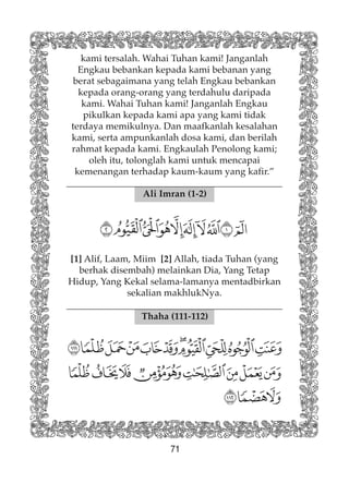 71
kami tersalah. Wahai Tuhan kami! Janganlah
Engkau bebankan kepada kami bebanan yang
berat sebagaimana yang telah Engkau bebankan
kepada orang-orang yang terdahulu daripada
kami. Wahai Tuhan kami! Janganlah Engkau
pikulkan kepada kami apa yang kami tidak
terdaya memikulnya. Dan maafkanlah kesalahan
kami, serta ampunkanlah dosa kami, dan berilah
rahmat kepada kami. Engkaulah Penolong kami;
oleh itu, tolonglah kami untuk mencapai
kemenangan terhadap kaum-kaum yang kafir.”
Ali Imran (1-2)
[1] Alif, Laam, Miim [2] Allah, tiada Tuhan (yang
berhak disembah) melainkan Dia, Yang Tetap
Hidup, Yang Kekal selama-lamanya mentadbirkan
sekalian makhlukNya.
Thaha (111-112)
 
