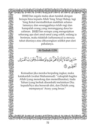 72
At-Taubah (129)
[111] Dan segala muka akan tunduk dengan
berupa hina kepada Allah Yang Tetap Hidup, lagi
Yang Kekal mentadbirkan makhluk selama-
lamanya; dan sesungguhnya telah rugi dan
hampalah orang yang menanggung dosa ke-
zaliman. [112] Dan sesiapa yang mengerjakan
sebarang apa dari amal-amal yang soleh, sedang ia
beriman, maka tidaklah (seharusnya) ia merasa
takut dianiaya atau dikurangkan sedikit pun dari
pahalanya.
Kemudian jika mereka berpaling ingkar, maka
katakanlah (wahai Muhammad): “cukuplah bagiku
Allah (yang menolong dan memeliharaku), tiada
Tuhan (yang berhak disembah) melainkan Dia;
kepadaNya aku berserah diri, dan Dialah yang
mempunyai ‘Arasy yang besar.”
 