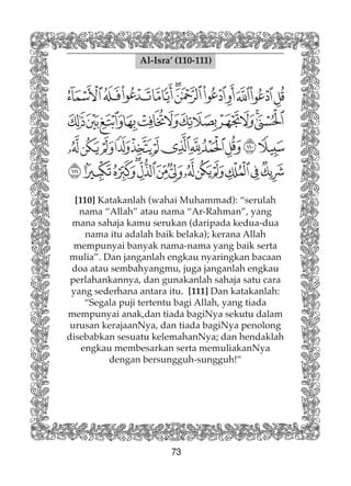 73
Al-Isra’ (110-111)
[110] Katakanlah (wahai Muhammad): “serulah
nama “Allah” atau nama “Ar-Rahman”, yang
mana sahaja kamu serukan (daripada kedua-dua
nama itu adalah baik belaka); kerana Allah
mempunyai banyak nama-nama yang baik serta
mulia”. Dan janganlah engkau nyaringkan bacaan
doa atau sembahyangmu, juga janganlah engkau
perlahankannya, dan gunakanlah sahaja satu cara
yang sederhana antara itu. [111] Dan katakanlah:
“Segala puji tertentu bagi Allah, yang tiada
mempunyai anak,dan tiada bagiNya sekutu dalam
urusan kerajaanNya, dan tiada bagiNya penolong
disebabkan sesuatu kelemahanNya; dan hendaklah
engkau membesarkan serta memuliakanNya
dengan bersungguh-sungguh!”
 