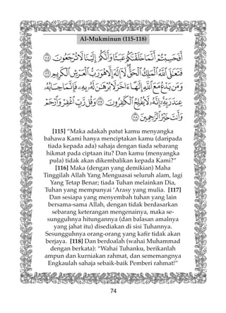74
Al-Mukminun (115-118)
[115] “Maka adakah patut kamu menyangka
bahawa Kami hanya menciptakan kamu (daripada
tiada kepada ada) sahaja dengan tiada sebarang
hikmat pada ciptaan itu? Dan kamu (menyangka
pula) tidak akan dikembalikan kepada Kami?”
[116] Maka (dengan yang demikian) Maha
Tinggilah Allah Yang Menguasai seluruh alam, lagi
Yang Tetap Benar; tiada Tuhan melainkan Dia,
Tuhan yang mempunyai ‘Arasy yang mulia. [117]
Dan sesiapa yang menyembah tuhan yang lain
bersama-sama Allah, dengan tidak berdasarkan
sebarang keterangan mengenainya, maka se-
sungguhnya hitungannya (dan balasan amalnya
yang jahat itu) disediakan di sisi Tuhannya.
Sesungguhnya orang-orang yang kafir tidak akan
berjaya. [118] Dan berdoalah (wahai Muhammad
dengan berkata): “Wahai Tuhanku, berikanlah
ampun dan kurniakan rahmat, dan sememangnya
Engkaulah sahaja sebaik-baik Pemberi rahmat!”
 