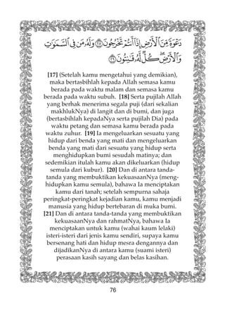 76
[17] (Setelah kamu mengetahui yang demikian),
maka bertasbihlah kepada Allah semasa kamu
berada pada waktu malam dan semasa kamu
berada pada waktu subuh. [18] Serta pujilah Allah
yang berhak menerima segala puji (dari sekalian
makhlukNya) di langit dan di bumi, dan juga
(bertasbihlah kepadaNya serta pujilah Dia) pada
waktu petang dan semasa kamu berada pada
waktu zuhur. [19] Ia mengeluarkan sesuatu yang
hidup dari benda yang mati dan mengeluarkan
benda yang mati dari sesuatu yang hidup serta
menghidupkan bumi sesudah matinya; dan
sedemikian itulah kamu akan dikeluarkan (hidup
semula dari kubur). [20] Dan di antara tanda-
tanda yang membuktikan kekuasaanNya (meng-
hidupkan kamu semula), bahawa Ia menciptakan
kamu dari tanah; setelah sempurna sahaja
peringkat-peringkat kejadian kamu, kamu menjadi
manusia yang hidup bertebaran di muka bumi.
[21] Dan di antara tanda-tanda yang membuktikan
kekuasaanNya dan rahmatNya, bahawa Ia
menciptakan untuk kamu (wahai kaum lelaki)
isteri-isteri dari jenis kamu sendiri, supaya kamu
bersenang hati dan hidup mesra dengannya dan
dijadikanNya di antara kamu (suami isteri)
perasaan kasih sayang dan belas kasihan.
 