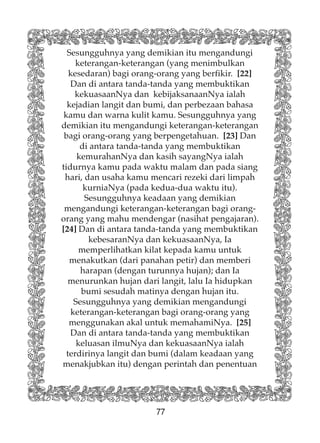 77
Sesungguhnya yang demikian itu mengandungi
keterangan-keterangan (yang menimbulkan
kesedaran) bagi orang-orang yang berfikir. [22]
Dan di antara tanda-tanda yang membuktikan
kekuasaanNya dan kebijaksanaanNya ialah
kejadian langit dan bumi, dan perbezaan bahasa
kamu dan warna kulit kamu. Sesungguhnya yang
demikian itu mengandungi keterangan-keterangan
bagi orang-orang yang berpengetahuan. [23] Dan
di antara tanda-tanda yang membuktikan
kemurahanNya dan kasih sayangNya ialah
tidurnya kamu pada waktu malam dan pada siang
hari, dan usaha kamu mencari rezeki dari limpah
kurniaNya (pada kedua-dua waktu itu).
Sesungguhnya keadaan yang demikian
mengandungi keterangan-keterangan bagi orang-
orang yang mahu mendengar (nasihat pengajaran).
[24] Dan di antara tanda-tanda yang membuktikan
kebesaranNya dan kekuasaanNya, Ia
memperlihatkan kilat kepada kamu untuk
menakutkan (dari panahan petir) dan memberi
harapan (dengan turunnya hujan); dan Ia
menurunkan hujan dari langit, lalu Ia hidupkan
bumi sesudah matinya dengan hujan itu.
Sesungguhnya yang demikian mengandungi
keterangan-keterangan bagi orang-orang yang
menggunakan akal untuk memahamiNya. [25]
Dan di antara tanda-tanda yang membuktikan
keluasan ilmuNya dan kekuasaanNya ialah
terdirinya langit dan bumi (dalam keadaan yang
menakjubkan itu) dengan perintah dan penentuan
 