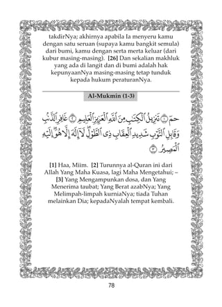 78
takdirNya; akhirnya apabila Ia menyeru kamu
dengan satu seruan (supaya kamu bangkit semula)
dari bumi, kamu dengan serta merta keluar (dari
kubur masing-masing). [26] Dan sekalian makhluk
yang ada di langit dan di bumi adalah hak
kepunyaanNya masing-masing tetap tunduk
kepada hukum peraturanNya.
Al-Mukmin (1-3)
[1] Haa, Miim. [2] Turunnya al-Quran ini dari
Allah Yang Maha Kuasa, lagi Maha Mengetahui; –
[3] Yang Mengampunkan dosa, dan Yang
Menerima taubat; Yang Berat azabNya; Yang
Melimpah-limpah kurniaNya; tiada Tuhan
melainkan Dia; kepadaNyalah tempat kembali.
 
