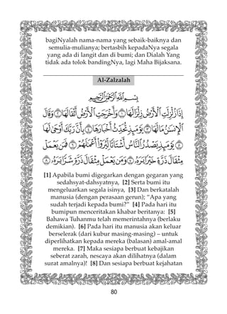 80
bagiNyalah nama-nama yang sebaik-baiknya dan
semulia-mulianya; bertasbih kepadaNya segala
yang ada di langit dan di bumi; dan Dialah Yang
tidak ada tolok bandingNya, lagi Maha Bijaksana.
Al-Zalzalah
[1] Apabila bumi digegarkan dengan gegaran yang
sedahsyat-dahsyatnya, [2] Serta bumi itu
mengeluarkan segala isinya, [3] Dan berkatalah
manusia (dengan perasaan gerun); “Apa yang
sudah terjadi kepada bumi?” [4] Pada hari itu
bumipun menceritakan khabar beritanya: [5]
Bahawa Tuhanmu telah memerintahnya (berlaku
demikian). [6] Pada hari itu manusia akan keluar
berselerak (dari kubur masing-masing) – untuk
diperlihatkan kepada mereka (balasan) amal-amal
mereka. [7] Maka sesiapa berbuat kebajikan
seberat zarah, nescaya akan dilihatnya (dalam
surat amalnya)! [8] Dan sesiapa berbuat kejahatan
 