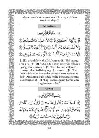 81
Al-Kafirun
[1] Katakanlah (wahai Muhammad): “Hai orang-
orang kafir!” [2] “Aku tidak akan menyembah apa
yang kamu sembah. [3] “Dan kamu tidak mahu
menyembah (Allah) yang aku sembah. [4] “Dan
aku tidak akan beribadat secara kamu beribadat.
[5] “Dan kamu pula tidak mahu beribadat secara
aku beribadat. [6] “Bagi kamu agama kamu, dan
bagiku agamaku.”
Al-Nasr
seberat zarah, nescaya akan dilihatnya (dalam
surat amalnya)!
 