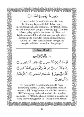83
Al-Naas (3 kali)
[1] Katakanlah (wahai Muhammad): “Aku
berlindung kepada (Allah) Pemelihara sekalian
manusia. [2] “Yang Menguasai sekalian manusia,
[3] “Tuhan yang berhak disembah oleh sekalian
manusia. [4] “Dari kejahatan pembisik, penghasut
yang timbul tenggelam, [5] “Yang melemparkan
[1] Katakanlah (wahai Muhammad): “Aku
berlindung kepada (Allah) Tuhan yang
menciptakan sekalian makhluk, [2] “Dari bencana
makhluk-makhluk yang Ia ciptakan; [3] “Dan dari
bahaya gelap apabila ia masuk; [4] “Dan dari
kejahatan makhluk-makhluk yang menghembus-
hembus pada simpulan-simpulan (dan ikatan-
ikatan); [5] “Dan dari kejahatan orang yang
dengki apabila ia melakukan dengkinya.”
 
