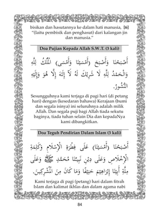 84
Doa Pujian Kepada Allah S.W.T. (3 kali)
bisikan dan hasutannya ke dalam hati manusia, [6]
“(Iaitu pembisik dan penghasut) dari kalangan jin
dan manusia.”
Sesungguhnya kami terjaga di pagi hari (di petang
hari) dengan (kesedaran bahawa) Kerajaan (bumi
dan segala isinya) ini seluruhnya adalah milik
Allah. Dan segala puji bagi Allah tiada sekutu
baginya, tiada tuhan selain Dia dan kepadaNya
kami dibangkitkan.
Doa Teguh Pendirian Dalam Islam (3 kali)
Kami terjaga di pagi (petang) hari dalam fitrah
Islam dan kalimat ikhlas dan dalam agama nabi
 