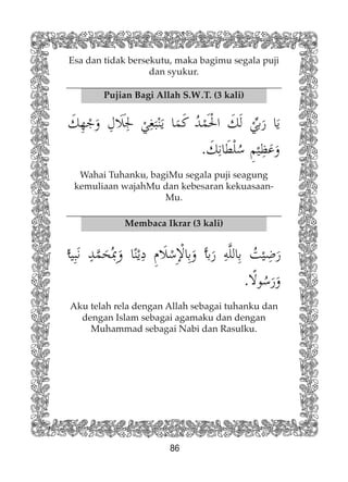 86
Pujian Bagi Allah S.W.T. (3 kali)
Membaca Ikrar (3 kali)
Wahai Tuhanku, bagiMu segala puji seagung
kemuliaan wajahMu dan kebesaran kekuasaan-
Mu.
Aku telah rela dengan Allah sebagai tuhanku dan
dengan Islam sebagai agamaku dan dengan
Muhammad sebagai Nabi dan Rasulku.
Esa dan tidak bersekutu, maka bagimu segala puji
dan syukur.
 