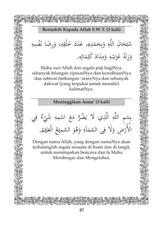 87
Bertasbih Kepada Allah S.W.T. (3 kali)
Maha suci Allah dan segala puji bagiNya,
sebanyak bilangan ciptaanNya dan keredhaanNya
dan seberat timbangan ‘arasyNya dan sebanyak
dakwat (yang terpakai untuk menulis)
kalimatNya.
Meninggikan Asma’ (3 kali)
Dengan nama Allah, yang dengan namaNya akan
terhalanglah segala sesuatu di bumi dan di langit,
untuk menimpakan bencana dan Ia Maha
Mendengar dan Mengetahui.
 