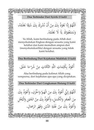 88
Doa Terhindar Dari Syirik (3 kali)
Doa Berlindung Dari Kejahatan Makhluk (3 kali)
Ya Allah, kami berlindung pada Allah dari
menyekutukan Engkau dengan sesuatu yang kami
ketahui dan kami memohon ampun dari
(menyekutukanMu) dengan sesuatu yang tidak
kami ketahui.
Aku berlindung pada kalimat Allah yang
sempurna, dari kejahatan apa-apa yang diciptakan.
Doa Terhindar Dari Cengkaman Hutang (3 kali)
 