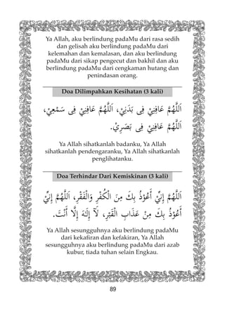 89
Ya Allah, aku berlindung padaMu dari rasa sedih
dan gelisah aku berlindung padaMu dari
kelemahan dan kemalasan, dan aku berlindung
padaMu dari sikap pengecut dan bakhil dan aku
berlindung padaMu dari cengkaman hutang dan
penindasan orang.
Doa Dilimpahkan Kesihatan (3 kali)
Doa Terhindar Dari Kemiskinan (3 kali)
Ya Allah sihatkanlah badanku, Ya Allah
sihatkanlah pendengaranku, Ya Allah sihatkanlah
penglihatanku.
Ya Allah sesungguhnya aku berlindung padaMu
dari kekafiran dan kefakiran, Ya Allah
sesungguhnya aku berlindung padaMu dari azab
kubur, tiada tuhan selain Engkau.
 