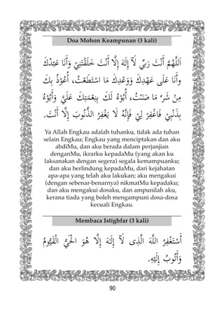 90
Doa Mohon Keampunan (3 kali)
Ya Allah Engkau adalah tuhanku, tidak ada tuhan
selain Engkau; Engkau yang menciptakan dan aku
abdiMu, dan aku berada dalam perjanjian
denganMu, ikrarku kepadaMu (yang akan ku
laksanakan dengan segera) segala kemampuanku;
dan aku berlindung kepadaMu, dari kejahatan
apa-apa yang telah aku lakukan; aku mengakui
(dengan sebenar-benarnya) nikmatMu kepadaku;
dan aku mengakui dosaku, dan ampunilah aku,
kerana tiada yang boleh mengampuni dosa-dosa
kecuali Engkau.
Membaca Istighfar (3 kali)
 