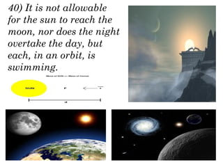 40) It is not allowable
for the sun to reach the
moon, nor does the night
overtake the day, but
each, in an orbit, is
swimming.
 