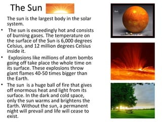 The Sun
The sun is the largest body in the solar
system.
• The sun is exceedingly hot and consists
of burning gases. The temperature on
the surface of the Sun is 6,000 degrees
Celsius, and 12 million degrees Celsius
inside it.
• Explosions like millions of atom bombs
going off take place the whole time on
its surface. These explosions throw
giant flames 40-50 times bigger than
the Earth.
• The sun is a huge ball of fire that gives
off enormous heat and light from its
surface. In the dark and cold space,
only the sun warms and brightens the
Earth. Without the sun, a permanent
night will prevail and life will cease to
exist.
 