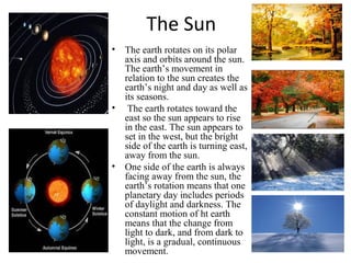 The Sun
• The earth rotates on its polar
axis and orbits around the sun.
The earth’s movement in
relation to the sun creates the
earth’s night and day as well as
its seasons.
• The earth rotates toward the
east so the sun appears to rise
in the east. The sun appears to
set in the west, but the bright
side of the earth is turning east,
away from the sun.
• One side of the earth is always
facing away from the sun, the
earth’s rotation means that one
planetary day includes periods
of daylight and darkness. The
constant motion of ht earth
means that the change from
light to dark, and from dark to
light, is a gradual, continuous
movement.
 