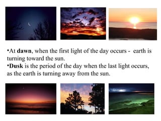 •At dawn, when the first light of the day occurs - earth is
turning toward the sun.
•Dusk is the period of the day when the last light occurs,
as the earth is turning away from the sun.
 