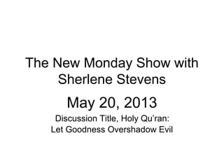 The New Monday Show with
Sherlene Stevens
May 20, 2013
Discussion Title, Holy Qu’ran:
Let Goodness Overshadow Evil
 