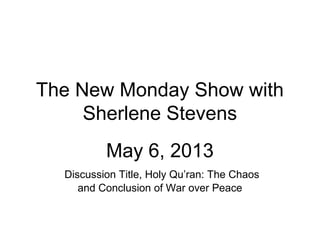 The New Monday Show with
Sherlene Stevens
May 6, 2013
Discussion Title, Holy Qu’ran: The Chaos
and Conclusion of War over Peace
 
