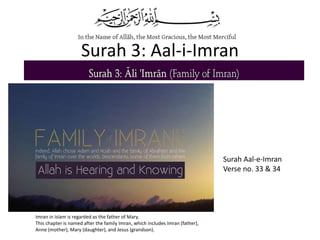 Surah 3: Aal-i-Imran
Surah Aal-e-Imran
Verse no. 33 & 34
Imran in Islam is regarded as the father of Mary.
This chapter is named after the family Imran, which includes Imran (father),
Anne (mother), Mary (daughter), and Jesus (grandson).
 
