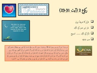 ‫کوع‬‫ر‬
2
(
‫یت‬‫آ‬
23-31
)

‫ن‬‫آ‬‫ر‬‫ق‬
‫اک‬
‫جیا‬‫ر‬‫تد‬
‫نزول‬

‫مناز‬
‫اور‬
‫صرب‬
‫یک‬
‫اتکید‬

‫ذکر‬
‫یک‬
‫اتکید‬
‫۔۔۔۔‬
‫سبیح‬‫ت‬

‫عاجهل‬ ‫حب‬
‫ہللا‬ ‫رسول‬ ‫ہںی‬ ‫کرےت‬ ‫بیان‬ ؓ ‫درداء‬ ‫ابو‬
‫ﷺ‬
‫فرماای‬ ‫ےن‬
:
‫چ‬ ‫ےس‬ ‫مغوں‬ ‫ےک‬ ‫نیا‬‫د‬ ‫مت‬ ‫سکے‬ ‫ہو‬ ‫تک‬ ‫جہاں‬
‫لو‬‫ر‬‫ک‬ ‫حاصل‬ ‫ا‬‫ر‬‫ھٹاک‬
‫ن‬‫آ‬ ‫یک‬ ‫اس‬ ‫حمتایج‬ ،‫گا‬ ‫کردے‬ ‫تنگ‬ ‫نیا‬‫د‬ ‫پر‬ ‫اس‬ ‫ی‬‫تعال‬ ‫ہللا‬ ‫لیا‬ ‫اجان‬ ‫بڑ‬ ‫کو‬ ‫فکر‬ ‫یک‬ ‫نیا‬‫د‬ ‫ےن‬ ‫جس‬
‫رہی‬ ‫ٹپک‬ ‫ےس‬ ‫کھوں‬
‫د‬ ‫ار‬‫و‬‫ن‬‫س‬ ‫کو‬ ‫معامالت‬ ‫ےک‬ ‫اس‬ ‫ی‬‫تعال‬ ‫ہللا‬ ‫لیا۔‬ ‫مسھج‬ ‫فکر‬ ‫بڑی‬ ‫ےیل‬ ‫اےنپ‬ ‫کو‬ ‫خرت‬‫آ‬ ‫ےن‬ ‫جس‬ ‫ہوگی۔‬
‫دل‬ ‫ےک‬ ‫اس‬ ‫گا۔‬ ‫ے‬
‫ی‬‫تعال‬ ‫ہللا‬ ‫ہوجائے‬ ‫متوجہ‬ ‫ےس‬ ‫دل‬ ‫سےچ‬ ‫طرف‬ ‫یک‬ ‫ی‬‫تعال‬ ‫ہللا‬ ‫انسان‬ ‫جو‬ ‫گا۔‬ ‫کردے‬ ‫پیدا‬ ‫غنا‬ ‫مںی‬
‫ےک‬ ‫مومنوں‬ ‫ےیل‬ ‫ےک‬ ‫اس‬
‫کرات‬ ‫جدلی‬ ‫مںی‬ ‫بھالیئ‬ ‫ہر‬ ‫ےیل‬ ‫ےک‬ ‫اس‬ ‫ی‬‫تعال‬ ‫ہللا‬ ‫ےہ۔‬ ‫کردیتا‬ ‫پیدا‬ ‫رمحت‬ ‫اور‬ ‫حمبت‬ ‫مںی‬ ‫دلوں‬
‫ےہ۔‬
“
(
‫الباىن‬
)
 