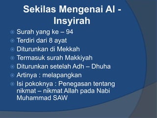 Sekilas Mengenai Al -
           Insyirah
 Surah yang ke – 94
 Terdiri dari 8 ayat
 Diturunkan di Mekkah
 Termasuk surah Makkiyah
 Diturunkan setelah Adh – Dhuha
 Artinya : melapangkan
 Isi pokoknya : Penegasan tentang
  nikmat – nikmat Allah pada Nabi
  Muhammad SAW
 