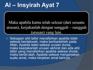 Al – Insyirah Ayat 7

 Maka apabila kamu telah selesai (dari sesuatu
urusan), kerjakanlah dengan sungguh – sungguh
               (urusan) yang lain.
   Sebagian ahli tafsir menafsirkan apabila telah
    selesai berdakwah, maka beribadahlah pada
    Allah. Apabila telah selesai urusan dunia,
    maka keerjakanlah urusan akhirat dan ada ahli
    tafsir yang menafsirkan apabila selesai sholat,
    maka berdo’alah. Apabila selesai mengerjakan
    suatu amal, maka kerjakan amal lainnya.
 