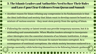 3. The Islamic Leaders and Authorities Need to Base Their Rules
and Laws Upon Clear Evidences From Quran and Sunnah
Another reason for Islam refusing any compromise in its fundamentals is that
the ideal individual and society that Islam want to develop cannot be based on a
mixture of various sources - they must stem purely from the spring of Islam.
Following the society or latest trends can provide temporary success, but it is
misleading and unsustainable. When Muslim leaders attempt to incorporate
other ideologies into the essential elements of an Islamic institution, it stops
working the way it's meant to because its nature becomes corrupted. As a
consequence of continual corruptions, the whole society becomes enslaved to a
foreign mentality while believing themselves to be following Islamic guidances.
 