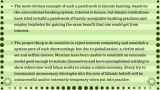 The most obvious example of such a patchwork is Islamic banking, based on
the conventional banking system. Interest is haram, but Islamic institutions
have tried to build a patchwork of barely-acceptable banking practices and
employ loopholes for gaining the same benefit that one would get from
interest.
The proper thing to do would be to reject interest completely and establish a
system pure of such shortcomings, but due to globalization, a victim mind-
set and selfish desires, Muslims have been unable to establish an economic
model good enough to sustain themselves and have accomplished nothing to
show others how well Islam works to create a stable economy. Every try to
incorporate unnecessary ideologies into the core of Islamic beliefs will be
unsuccessful and/or extremely temporary when put into practice.
 