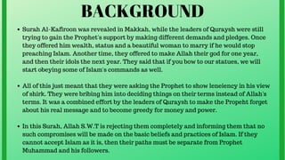 BACKGROUND
Surah Al-Kafiroon was revealed in Makkah, while the leaders of Quraysh were still
trying to gain the Prophet's support by making different demands and pledges. Once
they offered him wealth, status and a beautiful woman to marry if he would stop
preaching Islam. Another time, they offered to make Allah their god for one year,
and then their idols the next year. They said that if you bow to our statues, we will
start obeying some of Islam's commands as well.
All of this just meant that they were asking the Prophet to show leneiency in his view
of shirk. They were bribing him into deciding things on their terms instead of Allah's
terms. It was a combined effort by the leaders of Quraysh to make the Propeht forget
about his real message and to become greedy for money and power.
In this Surah, Allah S.W.T is rejecting them completely and informing them that no
such compromises will be made on the basic beliefs and practices of Islam. If they
cannot accept Islam as it is, then their paths must be separate from Prophet
Muhammad and his followers.
 