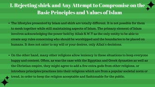 Rejecting shirk and Any Attempt to Compromise on the
Basic Principles and Values of Islam
1.
The lifestyles presented by Islam and shirk are totally different. It is not possible for them
to mesh together while still maintaining aspects of Islam. The primary element of Islam
involves acknowledging the power held by Allah S.W.T as the only entity to be able to
create any rules concerning who should be worshipped and the boundaries to be placed on
humans. It does not cater to my will or your desires, only Allah's decisions.
On the other hand, many other religions allow leniency in these situations to keep everyone
happy and content. Often, as was the case with the Egyptian and Greek dynasties as well as
the Christian empire, they might agree to add a few extra gods from other religions, or
introduce principles/practices into their religions which are from a popular societal norm or
trend, in order to keep the religion acceptable and fashionable for the public.
 