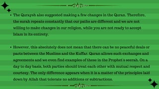 The Quraysh also suggested making a few changes in the Quran. Therefore,
the surah repeats constantly that our paths are different and we are not
willing to make changes in our religion, while you are not ready to accept
Islam in its entirety.
However, this absolutely does not mean that there can be no peaceful deals or
pacts between the Muslims and the Kuffar. Quran allows such exchanges and
agreements and we even find examples of these in the Prophet's seerah. On a
day to day basis, both parties should treat each other with mutual respect and
courtesy. The only difference appears when it is a matter of the principles laid
down by Allah that tolerate no additions or subtractions.
 