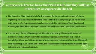 2. Everyone is Free to Choose their Path in Life, but They Will Have
to Bear the Consequences in The End
The Creation Plan that Allah S.W.T prepared for humans has freedom of choice
regarding what an individual wants to do in their life. They can go on whichever
path they prefer, but guidance has been provided in the form of Holy Books and
Messengers from Allah who are there to remind humans of their final destination.
It is the way of every Messenger of Allah to start the guidance with love and
kindness. Then, slowly, where the sincere people gather around him to gain
knowledge, there are bitter enemies who are against this reminder from Allah and
seek to destroy it. In times like these, the followers of the Prophets are told to have
patience and remain steadfast.
 