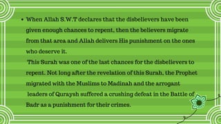 When Allah S.W.T declares that the disbelievers have been
given enough chances to repent, then the believers migrate
from that area and Allah delivers His punishment on the ones
who deserve it. 
This Surah was one of the last chances for the disbelievers to
repent. Not long after the revelation of this Surah, the Prophet
migrated with the Muslims to Madinah and the arrogant
leaders of Quraysh suffered a crushing defeat in the Battle of
Badr as a punishment for their crimes.
 