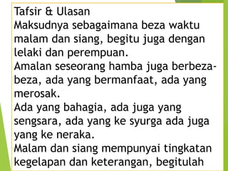 Tafsir & Ulasan
Maksudnya sebagaimana beza waktu
malam dan siang, begitu juga dengan
lelaki dan perempuan.
Amalan seseorang hamba juga berbeza-
beza, ada yang bermanfaat, ada yang
merosak.
Ada yang bahagia, ada juga yang
sengsara, ada yang ke syurga ada juga
yang ke neraka.
Malam dan siang mempunyai tingkatan
kegelapan dan keterangan, begitulah
 