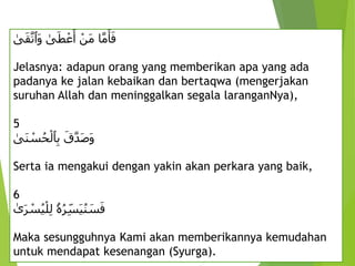 ِ ْ‫َن‬‫م‬ِ‫ا‬َّ‫م‬َ‫أ‬َ‫ف‬
ِ
‫ى‬َ‫ط‬ ْ‫ع‬َ‫أ‬
ِ
‫ى‬َ‫ق‬َّ‫َٱت‬‫و‬
Jelasnya: adapun orang yang memberikan apa yang ada
padanya ke jalan kebaikan dan bertaqwa (mengerjakan
suruhan Allah dan meninggalkan segala laranganNya),
5
َِ‫ق‬َّ‫د‬َ‫ص‬َ‫و‬
ِ
‫َى‬‫ن‬ ْ
‫س‬ُ‫ح‬ْ‫ٱل‬‫ب‬
Serta ia mengakui dengan yakin akan perkara yang baik,
6
‫ۥ‬ُ‫ه‬ُ‫ر‬‫َس‬‫ي‬ُ‫ن‬ َ
‫س‬َ‫ف‬
ِ
‫ى‬َ‫ر‬ ْ
‫س‬ُ‫ي‬ْ‫ل‬‫ل‬
Maka sesungguhnya Kami akan memberikannya kemudahan
untuk mendapat kesenangan (Syurga).
 