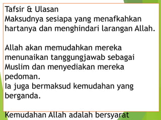 Tafsir & Ulasan
Maksudnya sesiapa yang menafkahkan
hartanya dan menghindari larangan Allah.
Allah akan memudahkan mereka
menunaikan tanggungjawab sebagai
Muslim dan menyediakan mereka
pedoman.
Ia juga bermaksud kemudahan yang
berganda.
Kemudahan Allah adalah bersyarat
 
