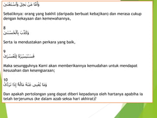 ِ‫ا‬َّ‫م‬َ‫َأ‬‫و‬
ِ
‫َن‬‫م‬
َِ‫ل‬‫َخ‬‫ب‬
ِ
‫َى‬‫ن‬ْ‫َغ‬‫ت‬ ْ
‫َٱس‬‫و‬
Sebaliknya: orang yang bakhil (daripada berbuat kebajikan) dan merasa cukup
dengan kekayaan dan kemewahannya,
8
َِ‫ب‬َّ‫ذ‬َ‫َك‬‫و‬
ِ
‫َى‬‫ن‬ ْ
‫س‬ُ‫ح‬ْ‫ٱل‬‫ب‬
Serta ia mendustakan perkara yang baik,
9
‫ۥ‬ُ‫ه‬ُ‫ر‬‫َس‬‫ي‬ُ‫ن‬ َ
‫س‬َ‫ف‬
ِ
‫ى‬َ‫ر‬ ْ
‫س‬ُ‫ع‬ْ‫ل‬‫ل‬
Maka sesungguhnya Kami akan memberikannya kemudahan untuk mendapat
kesusahan dan kesengsaraan;
10
ُِ‫ه‬ْ‫ن‬َ‫ىِع‬‫ن‬ْ‫غ‬ُ‫ي‬ِ‫َا‬‫م‬َ‫و‬
ِ
‫ۥ‬ُ‫ه‬ُ‫َال‬‫م‬
ِ‫ا‬َ‫ذ‬‫إ‬
ِ
‫ى‬َّ‫د‬َ‫ر‬َ‫ت‬
Dan apakah pertolongan yang dapat diberi kepadanya oleh hartanya apabiha ia
telah terjerumus (ke dalam azab seksa hari akhirat)?
 