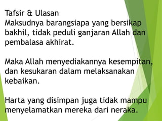 Tafsir & Ulasan
Maksudnya barangsiapa yang bersikap
bakhil, tidak peduli ganjaran Allah dan
pembalasa akhirat.
Maka Allah menyediakannya kesempitan,
dan kesukaran dalam melaksanakan
kebaikan.
Harta yang disimpan juga tidak mampu
menyelamatkan mereka dari neraka.
 